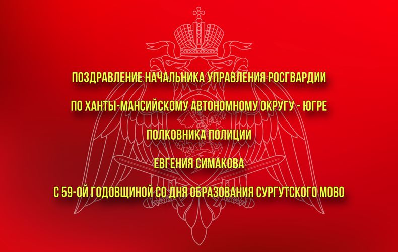 Поздравление начальника Управления Росгвардии по Ханты-Мансийскому автономному округу – Югре полковника полиции Евгения Симакова  с 59-ой годовщиной со Дня образования Сургутского МОВО